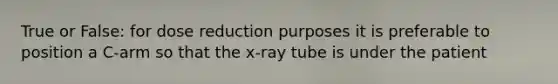 True or False: for dose reduction purposes it is preferable to position a C-arm so that the x-ray tube is under the patient