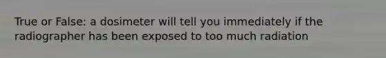 True or False: a dosimeter will tell you immediately if the radiographer has been exposed to too much radiation