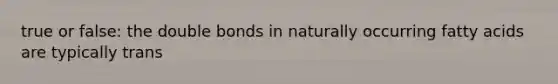 true or false: the double bonds in naturally occurring fatty acids are typically trans