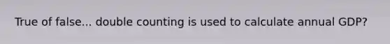 True of false... double counting is used to calculate annual GDP?
