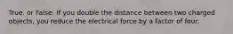 True. or False: If you double the distance between two charged objects, you reduce the electrical force by a factor of four.