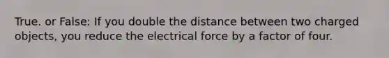 True. or False: If you double the distance between two charged objects, you reduce the electrical force by a factor of four.