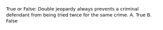 True or False: Double jeopardy always prevents a criminal defendant from being tried twice for the same crime. A. True B. False