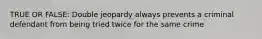 TRUE OR FALSE: Double jeopardy always prevents a criminal defendant from being tried twice for the same crime