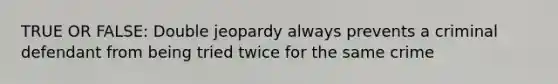 TRUE OR FALSE: Double jeopardy always prevents a criminal defendant from being tried twice for the same crime