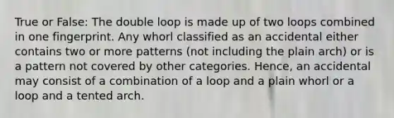 True or False: The double loop is made up of two loops combined in one fingerprint. Any whorl classified as an accidental either contains two or more patterns (not including the plain arch) or is a pattern not covered by other categories. Hence, an accidental may consist of a combination of a loop and a plain whorl or a loop and a tented arch.