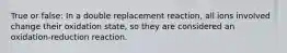 True or false: In a double replacement reaction, all ions involved change their oxidation state, so they are considered an oxidation-reduction reaction.