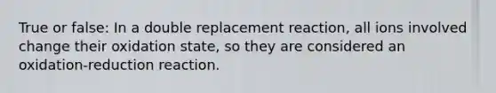 True or false: In a double replacement reaction, all ions involved change their oxidation state, so they are considered an oxidation-reduction reaction.