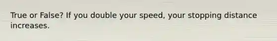 True or False? If you double your speed, your stopping distance increases.