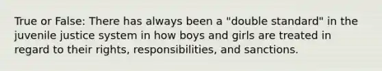 True or False: There has always been a "double standard" in the juvenile justice system in how boys and girls are treated in regard to their rights, responsibilities, and sanctions.