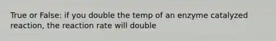 True or False: if you double the temp of an enzyme catalyzed reaction, the reaction rate will double