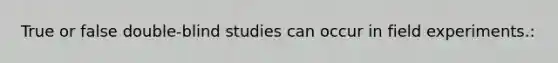 True or false double-blind studies can occur in field experiments.: