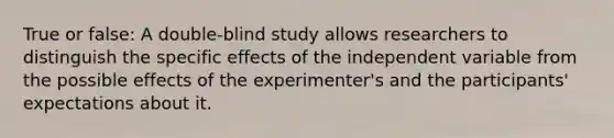 True or false: A double-blind study allows researchers to distinguish the specific effects of the independent variable from the possible effects of the experimenter's and the participants' expectations about it.