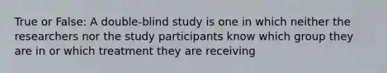 True or False: A double-blind study is one in which neither the researchers nor the study participants know which group they are in or which treatment they are receiving