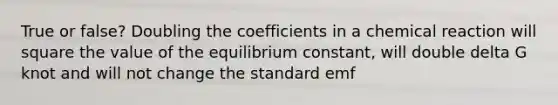 True or false? Doubling the coefficients in a chemical reaction will square the value of the equilibrium constant, will double delta G knot and will not change the standard emf