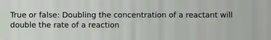 True or false: Doubling the concentration of a reactant will double the rate of a reaction