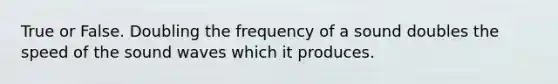 True or False. Doubling the frequency of a sound doubles the speed of the sound waves which it produces.