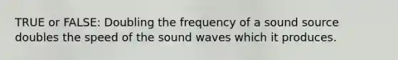 TRUE or FALSE: Doubling the frequency of a sound source doubles the speed of the sound waves which it produces.