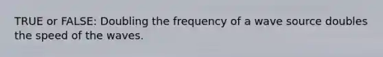 TRUE or FALSE: Doubling the frequency of a wave source doubles the speed of the waves.