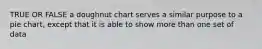 TRUE OR FALSE a doughnut chart serves a similar purpose to a pie chart, except that it is able to show more than one set of data