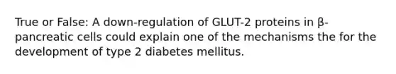 True or False: A down-regulation of GLUT-2 proteins in β-pancreatic cells could explain one of the mechanisms the for the development of type 2 diabetes mellitus.