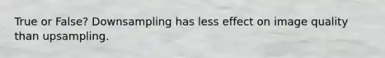 True or False? Downsampling has less effect on image quality than upsampling.