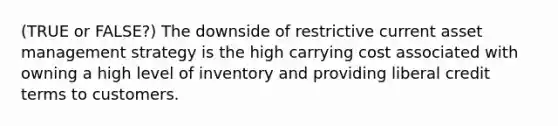 (TRUE or FALSE?) The downside of restrictive current asset management strategy is the high carrying cost associated with owning a high level of inventory and providing liberal credit terms to customers.