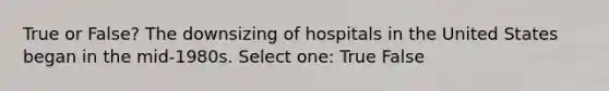 True or False? The downsizing of hospitals in the United States began in the mid-1980s. Select one: True False