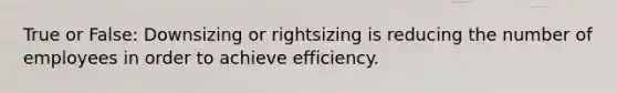 True or False: Downsizing or rightsizing is reducing the number of employees in order to achieve efficiency.