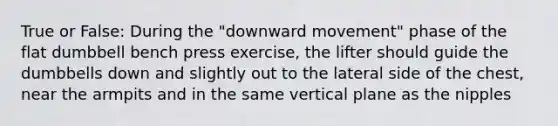 True or False: During the "downward movement" phase of the flat dumbbell bench press exercise, the lifter should guide the dumbbells down and slightly out to the lateral side of the chest, near the armpits and in the same vertical plane as the nipples