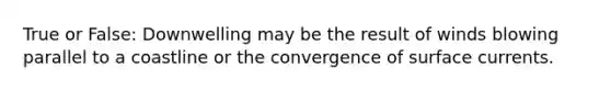 True or False: Downwelling may be the result of winds blowing parallel to a coastline or the convergence of surface currents.