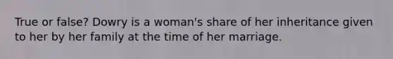 True or false? Dowry is a woman's share of her inheritance given to her by her family at the time of her marriage.