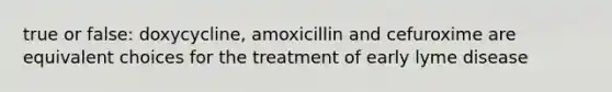 true or false: doxycycline, amoxicillin and cefuroxime are equivalent choices for the treatment of early lyme disease