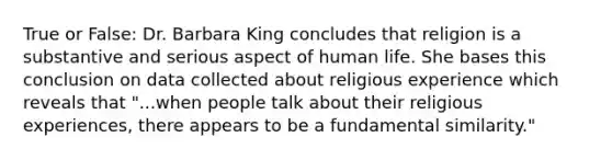 True or False: Dr. Barbara King concludes that religion is a substantive and serious aspect of human life. She bases this conclusion on data collected about religious experience which reveals that "...when people talk about their religious experiences, there appears to be a fundamental similarity."