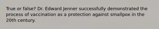 True or false? Dr. Edward Jenner successfully demonstrated the process of vaccination as a protection against smallpox in the 20th century.