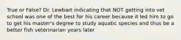 True or False? Dr. Lewbart indicating that NOT getting into vet school was one of the best for his career because it led him to go to get his master's degree to study aquatic species and thus be a better fish veterinarian years later