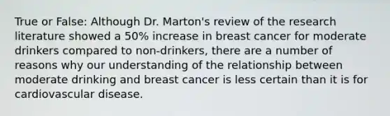 True or False: Although Dr. Marton's review of the research literature showed a 50% increase in breast cancer for moderate drinkers compared to non-drinkers, there are a number of reasons why our understanding of the relationship between moderate drinking and breast cancer is less certain than it is for cardiovascular disease.