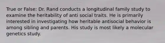 True or False: Dr. Rand conducts a longitudinal family study to examine the heritability of anti social traits. He is primarily interested in investigating how heritable antisocial behavior is among sibling and parents. His study is most likely a molecular genetics study.