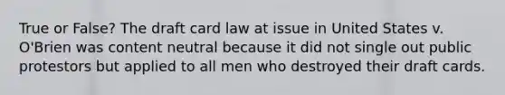 True or False? The draft card law at issue in United States v. O'Brien was content neutral because it did not single out public protestors but applied to all men who destroyed their draft cards.