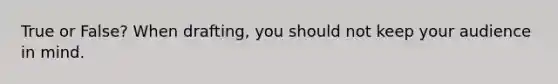True or False? When drafting, you should not keep your audience in mind.