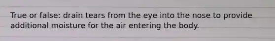 True or false: drain tears from the eye into the nose to provide additional moisture for the air entering the body.