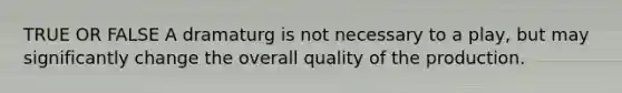 TRUE OR FALSE A dramaturg is not necessary to a play, but may significantly change the overall quality of the production.