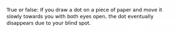 True or false: If you draw a dot on a piece of paper and move it slowly towards you with both eyes open, the dot eventually disappears due to your blind spot.