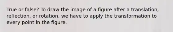 True or false? To draw the image of a figure after a translation, reflection, or rotation, we have to apply the transformation to every point in the figure.