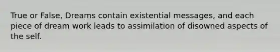 True or False, Dreams contain existential messages, and each piece of dream work leads to assimilation of disowned aspects of the self.