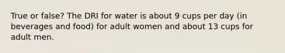 True or false? The DRI for water is about 9 cups per day (in beverages and food) for adult women and about 13 cups for adult men.