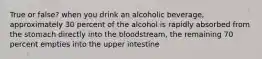 True or false? when you drink an alcoholic beverage, approximately 30 percent of the alcohol is rapidly absorbed from the stomach directly into the bloodstream, the remaining 70 percent empties into the upper intestine