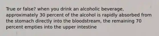 True or false? when you drink an alcoholic beverage, approximately 30 percent of the alcohol is rapidly absorbed from the stomach directly into the bloodstream, the remaining 70 percent empties into the upper intestine