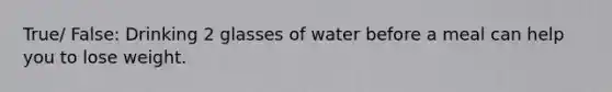 True/ False: Drinking 2 glasses of water before a meal can help you to lose weight.