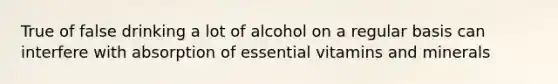 True of false drinking a lot of alcohol on a regular basis can interfere with absorption of essential vitamins and minerals